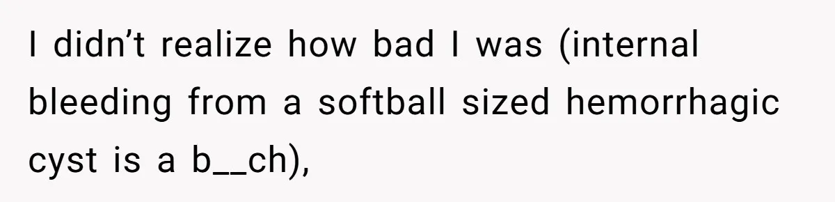 I didn’t realize how bad I was (internal bleeding from a softball sized hemorrhagic cyst is a b__ch),
