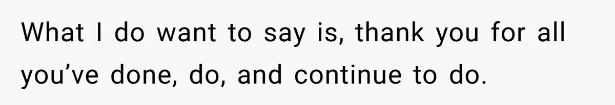 What I do want to say is, thank you for all you’ve done, do, and continue to do.