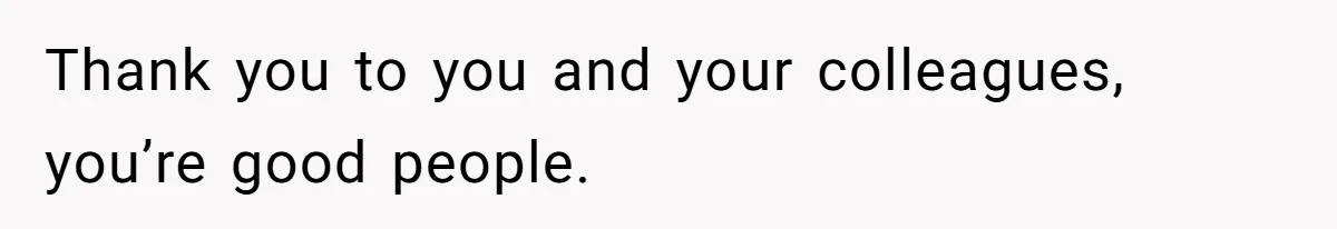 Thank you to you and your colleagues, you’re good people.