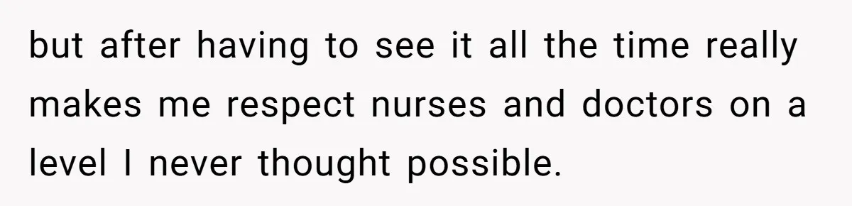 but after having to see it all the time really makes me respect nurses and doctors on a level I never thought possible.