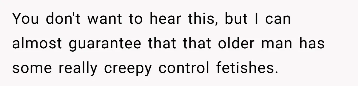 You don't want to hear this, but I can almost guarantee that that older man has some really creepy control fetishes.