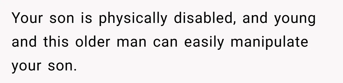 Your son is physically disabled, and young and this older man can easily manipulate your son.