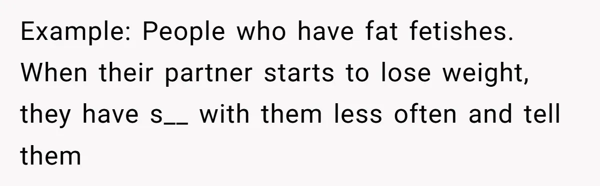 Example: People who have fat fetishes. When their partner starts to lose weight, they have s__ with them less often and tell them