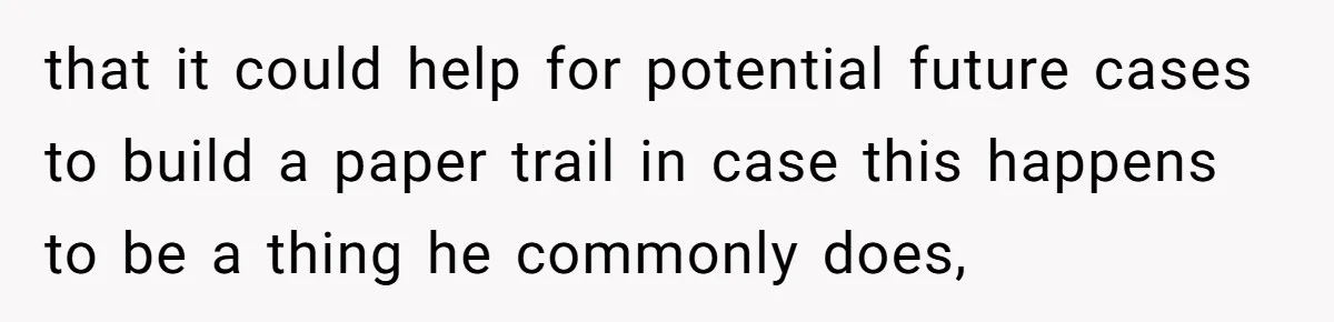 that it could help for potential future cases to build a paper trail in case this happens to be a thing he commonly does,