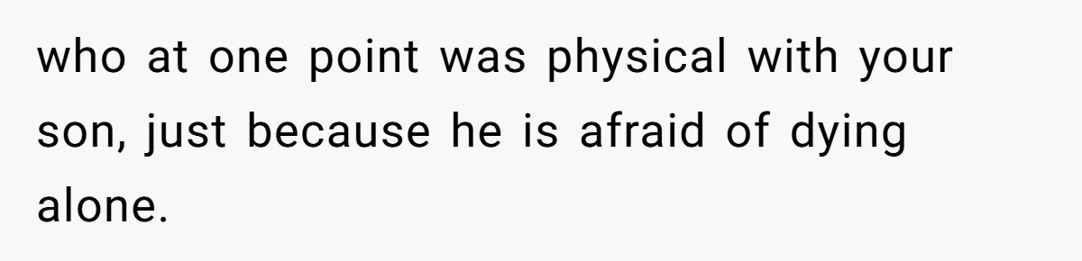 who at one point was physical with your son, just because he is afraid of dying alone.