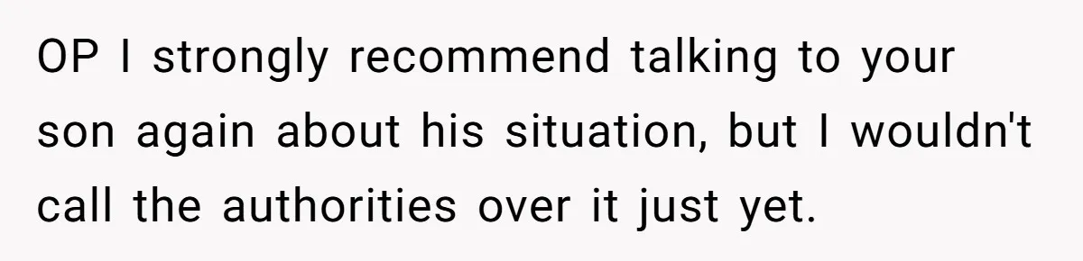 OP I strongly recommend talking to your son again about his situation, but I wouldn't call the authorities over it just yet.