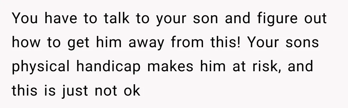 You have to talk to your son and figure out how to get him away from this! Your sons physical handicap makes him at risk, and this is just not...