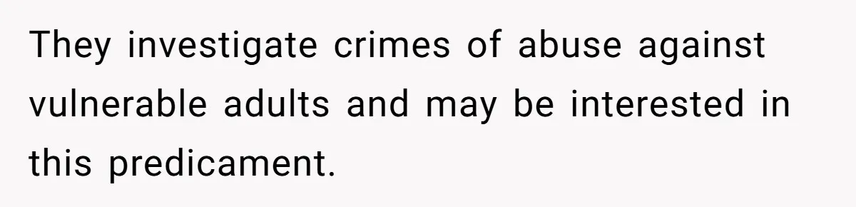 They investigate crimes of abuse against vulnerable adults and may be interested in this predicament.