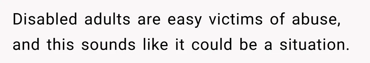 Disabled adults are easy victims of abuse, and this sounds like it could be a situation.
