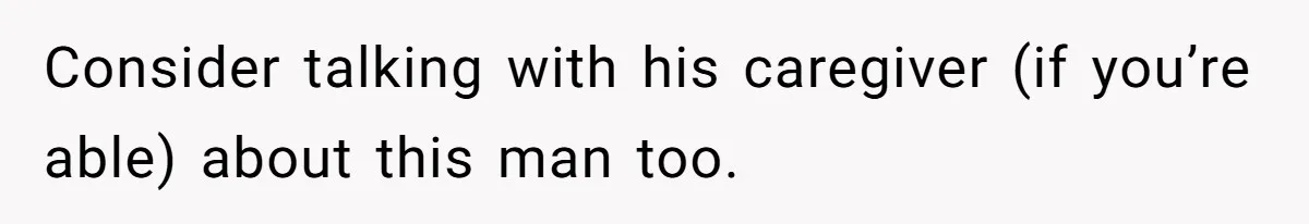 Consider talking with his caregiver (if you’re able) about this man too.