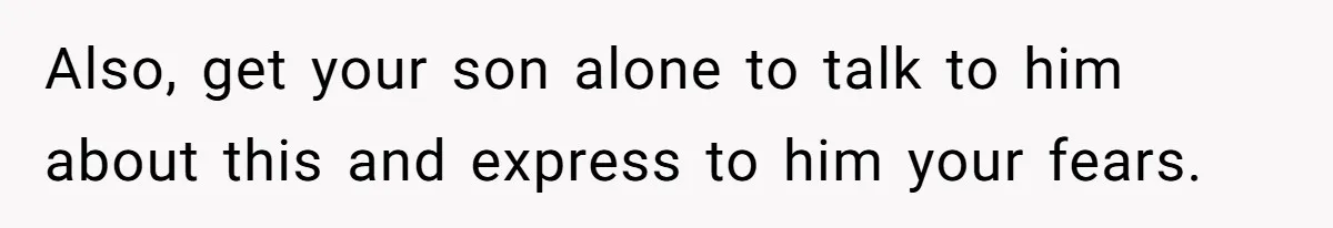 Also, get your son alone to talk to him about this and express to him your fears.