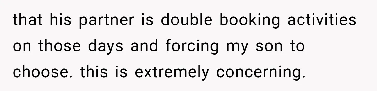 that his partner is double booking activities on those days and forcing my son to choose. this is extremely concerning.