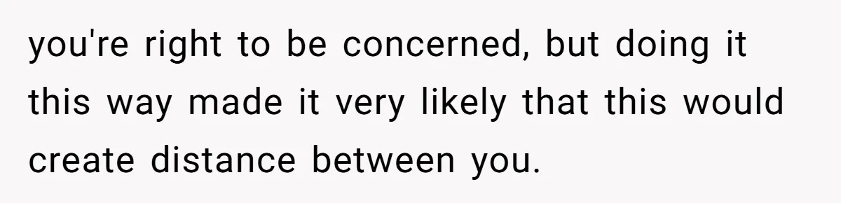 you're right to be concerned, but doing it this way made it very likely that this would create distance between you.