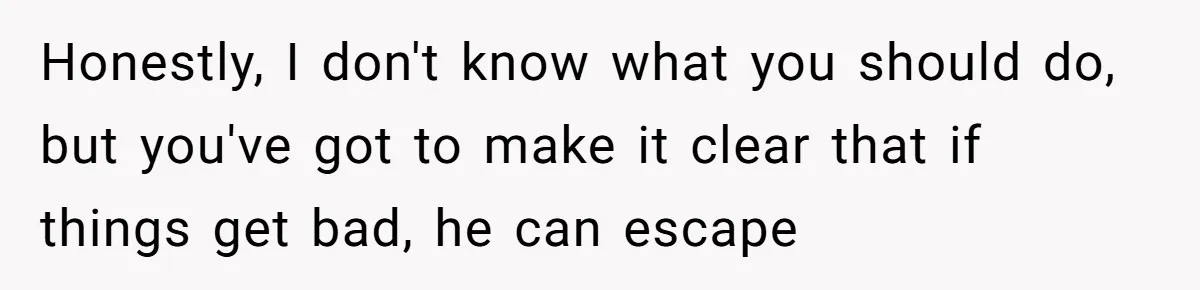 Honestly, I don't know what you should do, but you've got to make it clear that if things get bad, he can escape