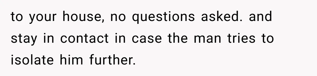 to your house, no questions asked. and stay in contact in case the man tries to isolate him further.