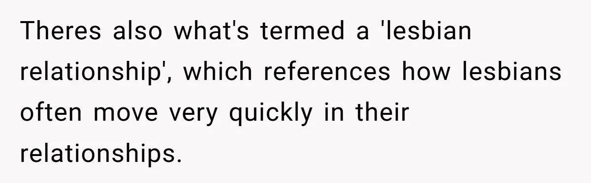 Theres also what's termed a 'lesbian relationship', which references how lesbians often move very quickly in their relationships.