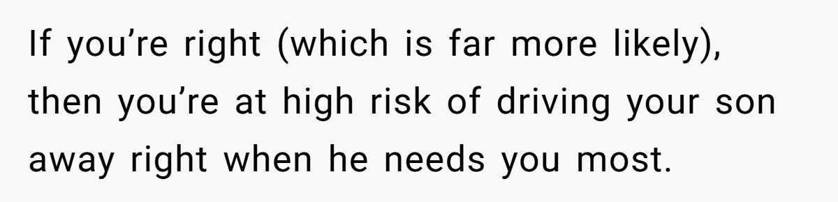 If you’re right (which is far more likely), then you’re at high risk of driving your son away right when he needs you most.
