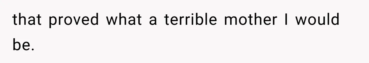 that proved what a terrible mother I would be.