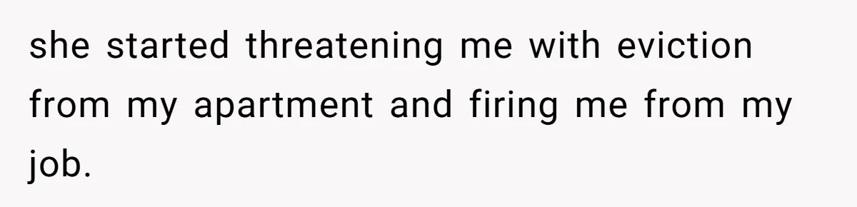 she started threatening me with eviction from my apartment and firing me from my job.