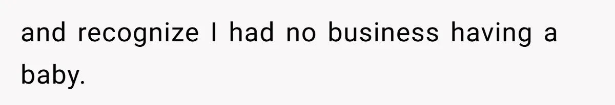 and recognize I had no business having a baby.