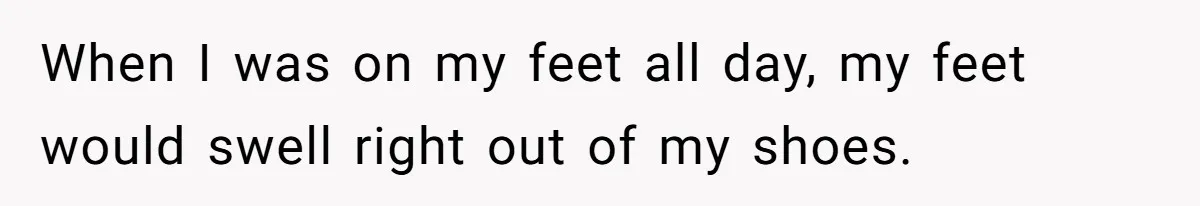 When I was on my feet all day, my feet would swell right out of my shoes.
