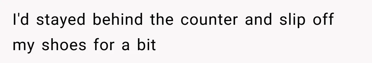 I'd stayed behind the counter and slip off my shoes for a bit