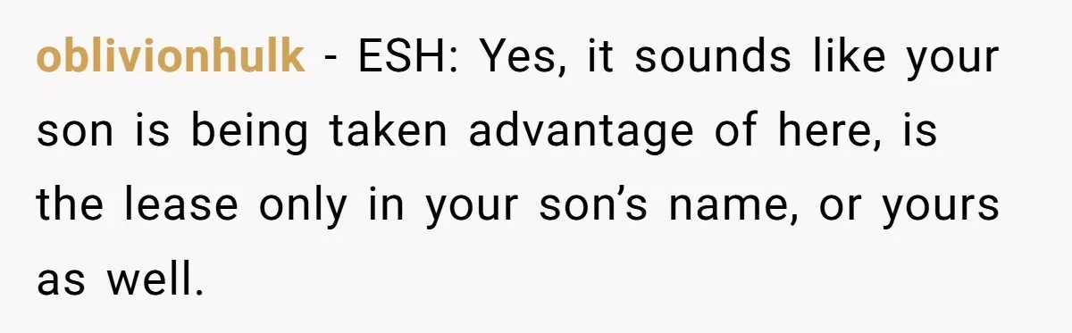 oblivionhulk − ESH: Yes, it sounds like your son is being taken advantage of here, is the lease only in your son’s name, or yours as well.