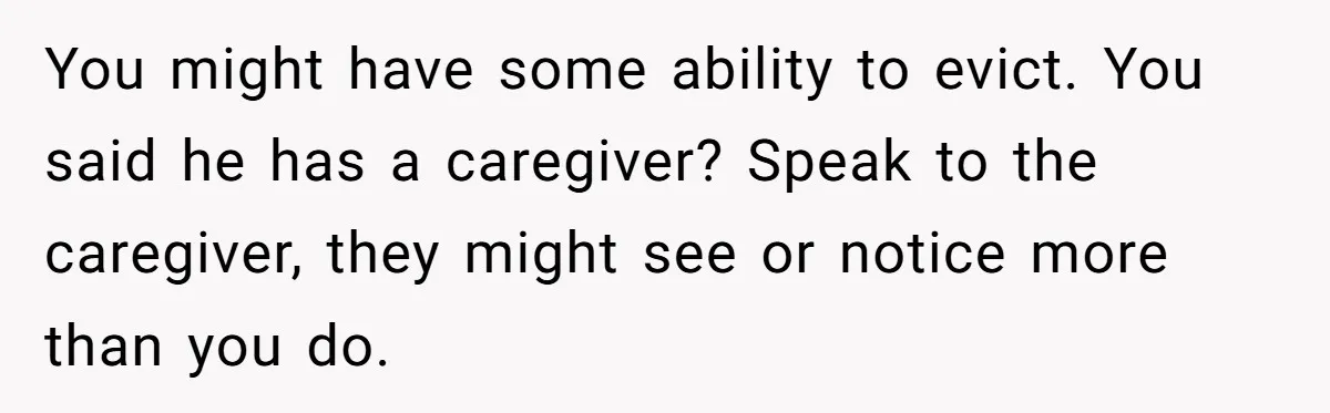 You might have some ability to evict. You said he has a caregiver? Speak to the caregiver, they might see or notice more than you do.
