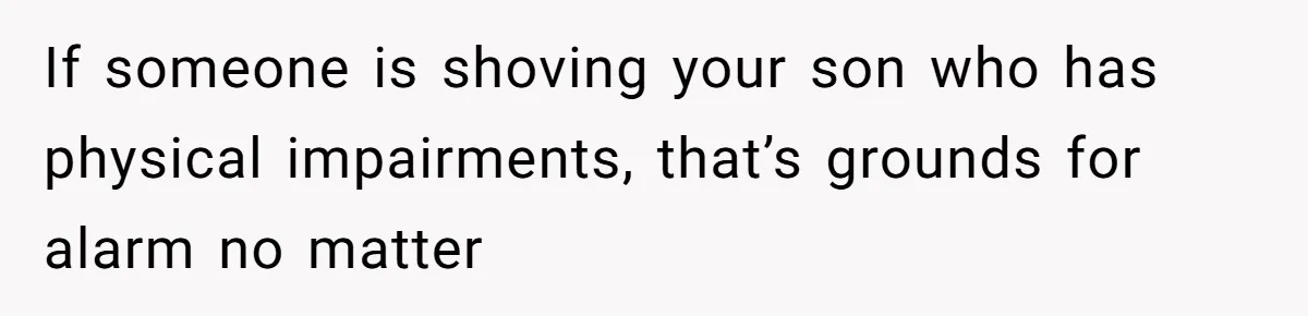 If someone is shoving your son who has physical impairments, that’s grounds for alarm no matter