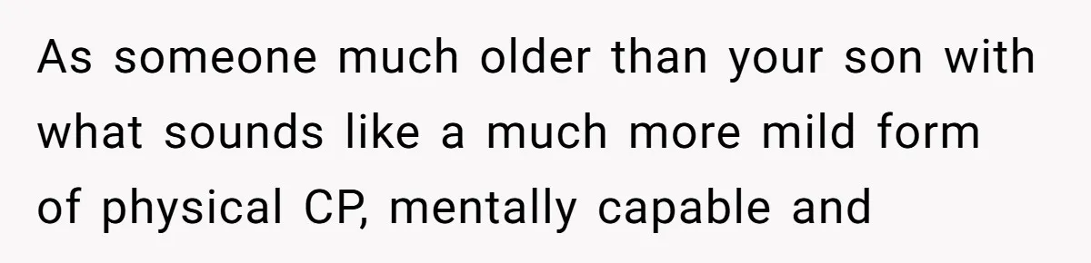 As someone much older than your son with what sounds like a much more mild form of physical CP, mentally capable and