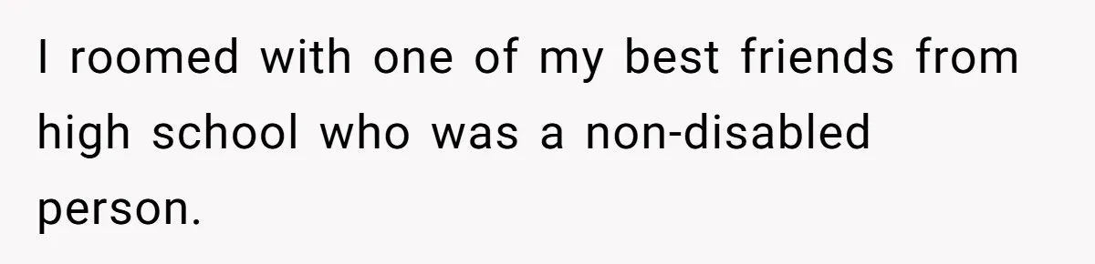 I roomed with one of my best friends from high school who was a non-disabled person.