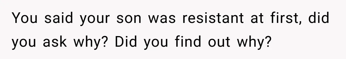 You said your son was resistant at first, did you ask why? Did you find out why?