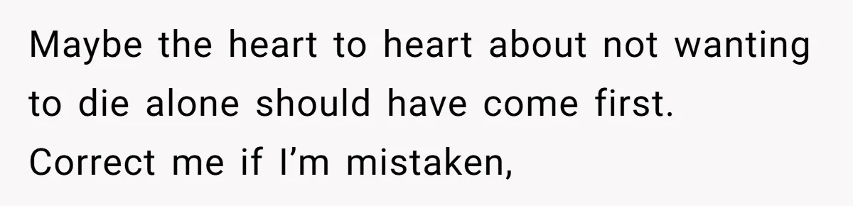 Maybe the heart to heart about not wanting to die alone should have come first. Correct me if I’m mistaken,