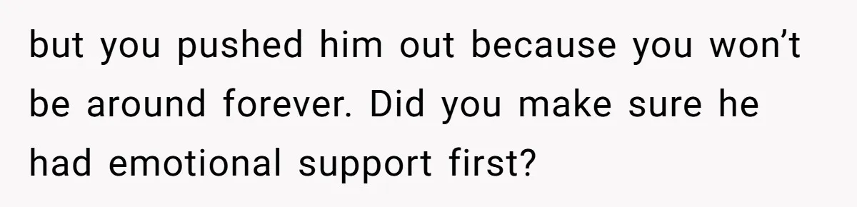 but you pushed him out because you won’t be around forever. Did you make sure he had emotional support first?
