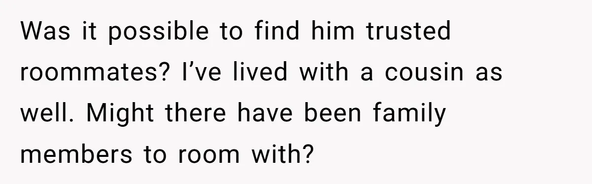 Was it possible to find him trusted roommates? I’ve lived with a cousin as well. Might there have been family members to room with?