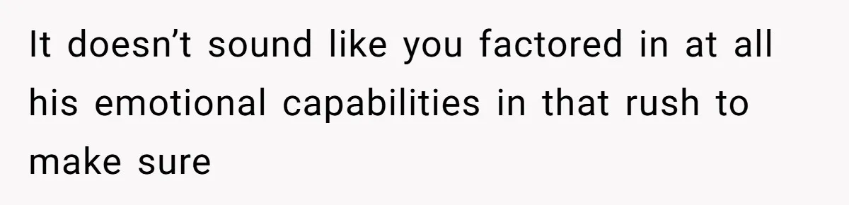It doesn’t sound like you factored in at all his emotional capabilities in that rush to make sure