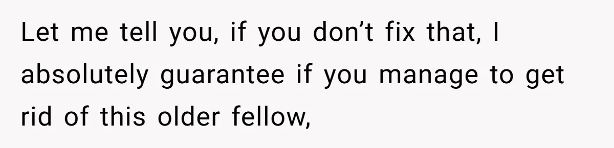 Let me tell you, if you don’t fix that, I absolutely guarantee if you manage to get rid of this older fellow,