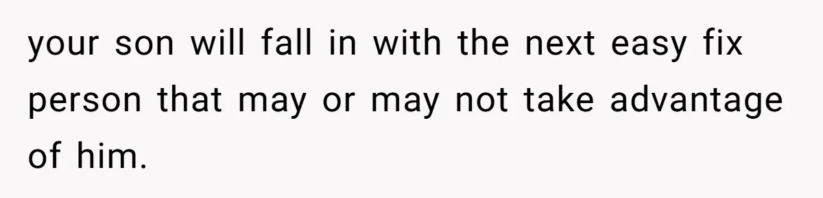 your son will fall in with the next easy fix person that may or may not take advantage of him.