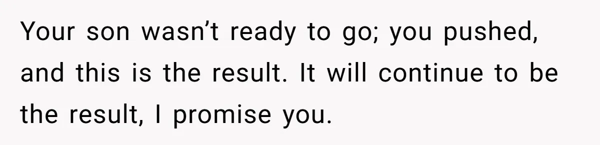 Your son wasn’t ready to go; you pushed, and this is the result. It will continue to be the result, I promise you.