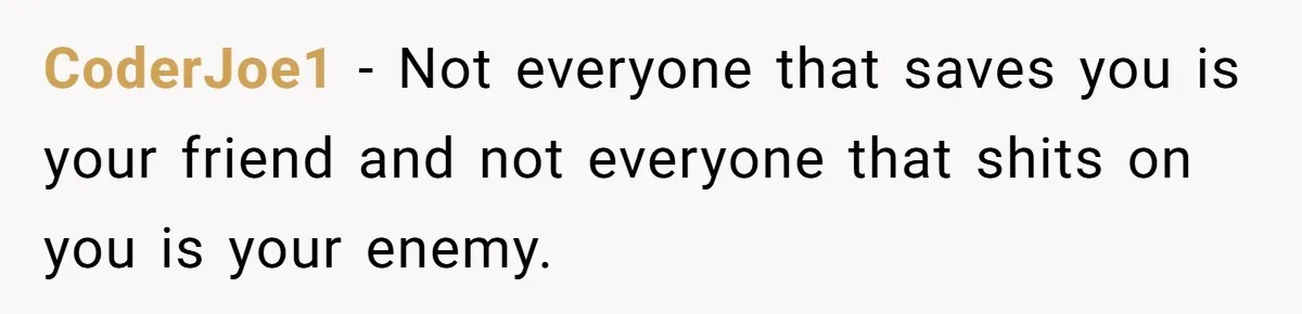 CoderJoe1 − Not everyone that saves you is your friend and not everyone that shits on you is your enemy.