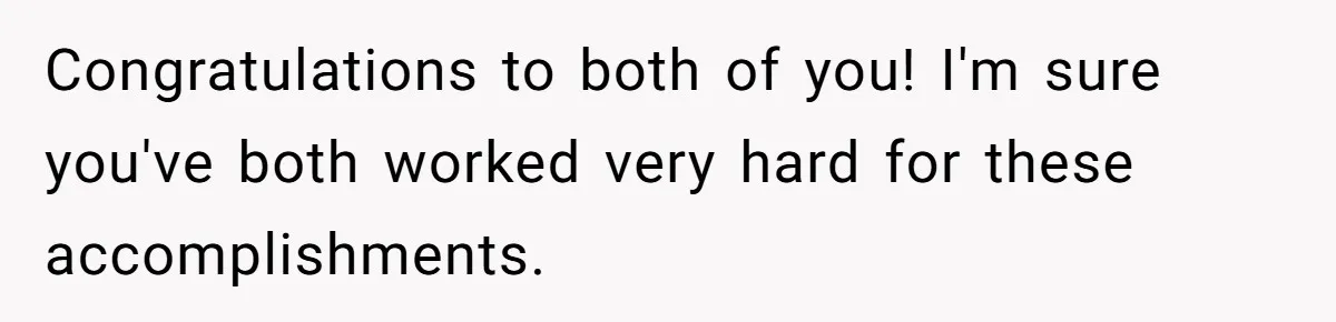 Congratulations to both of you! I'm sure you've both worked very hard for these accomplishments.