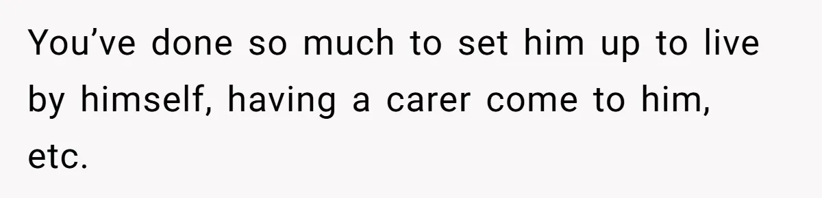 You’ve done so much to set him up to live by himself, having a carer come to him, etc.