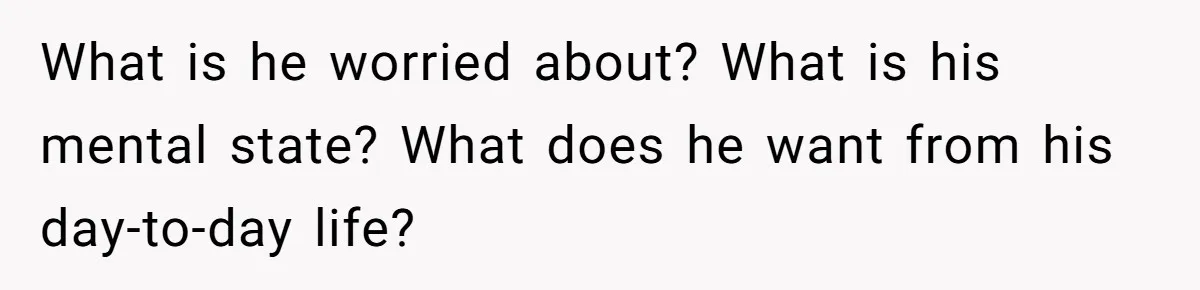 What is he worried about? What is his mental state? What does he want from his day-to-day life?
