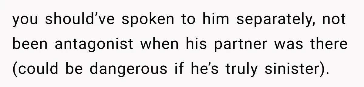 you should’ve spoken to him separately, not been antagonist when his partner was there (could be dangerous if he’s truly sinister).