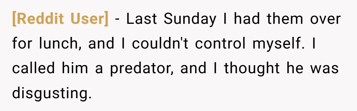 [Reddit User] − Last Sunday I had them over for lunch, and I couldn't control myself. I called him a predator, and I thought he was disgusting.