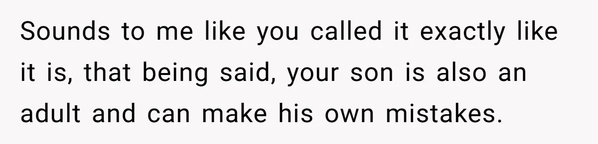 Sounds to me like you called it exactly like it is, that being said, your son is also an adult and can make his own mistakes. ​