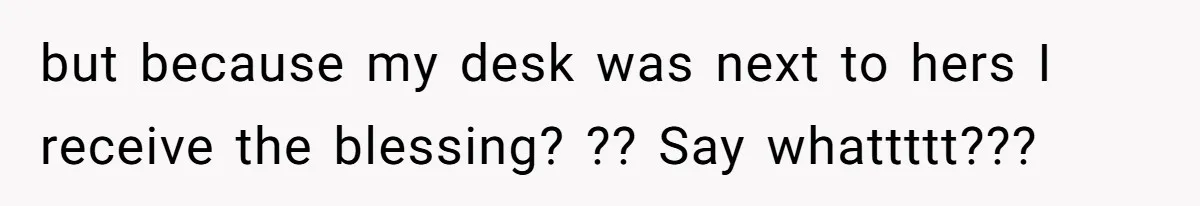 but because my desk was next to hers I receive the blessing? ?? Say whattttt???