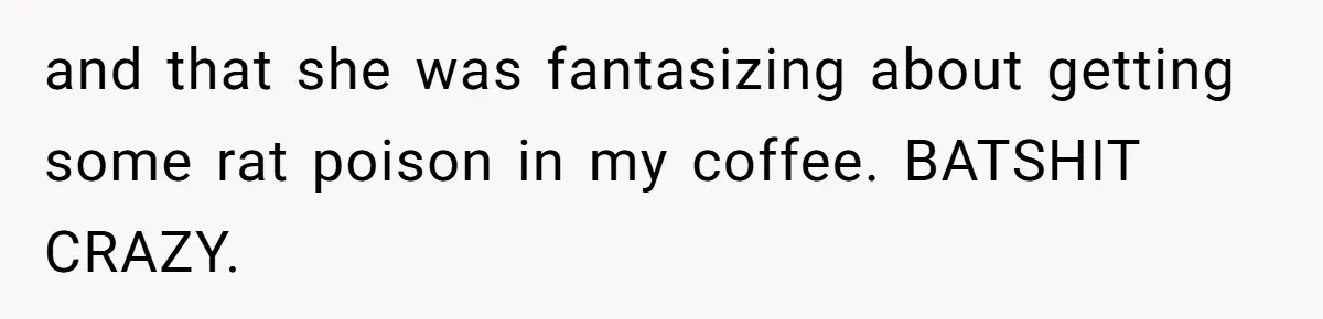 and that she was fantasizing about getting some rat poison in my coffee. BATSHIT CRAZY.
