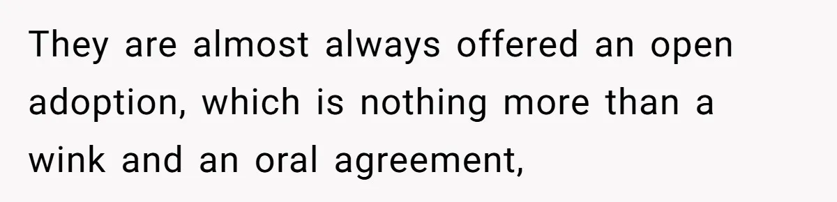 They are almost always offered an open adoption, which is nothing more than a wink and an oral agreement,