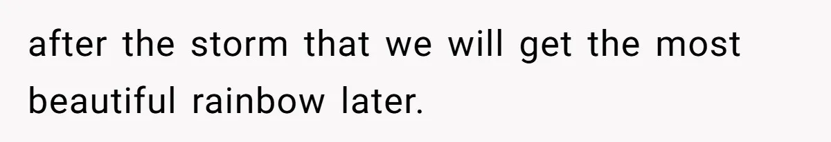 after the storm that we will get the most beautiful rainbow later.
